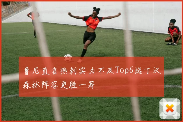 鲁尼直言热刺实力不及Top6诺丁汉森林阵容更胜一筹